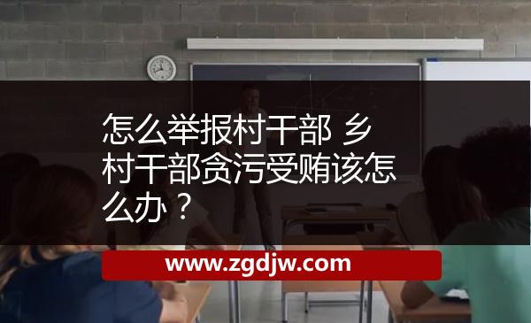 怎么舉報(bào)村干部 鄉(xiāng)村干部貪污受賄該怎么辦？ 