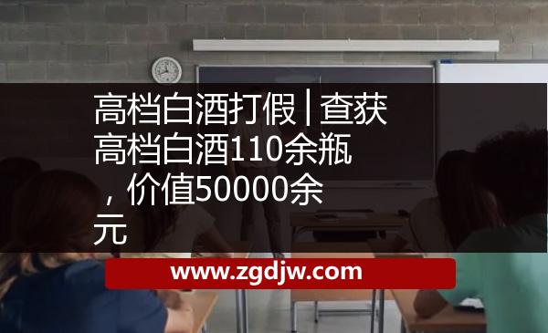 高檔白酒打假│查獲高檔白酒110余瓶，價(jià)值50000余元 