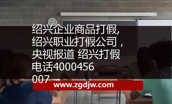 紹興企業(yè)商品打假,紹興職業(yè)打假公司，央視報(bào)道 紹興打假電話4000456007 