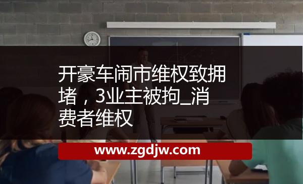 開豪車鬧市維權(quán)致?lián)矶拢?業(yè)主被拘_消費者維權(quán) 