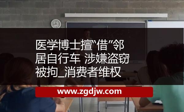 醫(yī)學(xué)博士擅“借”鄰居自行車 涉嫌盜竊被拘_消費者維權(quán) 